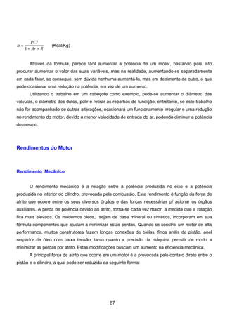 tt
PCI
Ar R
=
+ ×1
(Kcal/Kg)
Através da fórmula, parece fácil aumentar a potência de um motor, bastando para isto
procurar aumentar o valor das suas variáveis, mas na realidade, aumentando-se separadamente
em cada fator, se consegue, sem dúvida nenhuma aumentá-lo, mas em detrimento de outro, o que
pode ocasionar uma redução na potência, em vez de um aumento.
Utilizando o trabalho em um cabeçote como exemplo, pode-se aumentar o diâmetro das
válvulas, o diâmetro dos dutos, polir e retirar as rebarbas de fundição, entretanto, se este trabalho
não for acompanhado de outras alterações, ocasionará um funcionamento irregular e uma redução
no rendimento do motor, devido a menor velocidade de entrada do ar, podendo diminuir a potência
do mesmo.
Rendimentos do Motor
Rendimento Mecânico
O rendimento mecânico é a relação entre a potência produzida no eixo e a potência
produzida no interior do cilindro, provocada pela combustão. Este rendimento é função da força de
atrito que ocorre entre os seus diversos órgãos e das forças necessárias p/ acionar os órgãos
auxiliares. A perda de potência devido ao atrito, torna-se cada vez maior, a medida que a rotação
fica mais elevada. Os modernos óleos, sejam de base mineral ou sintética, incorporam em sua
fórmula componentes que ajudam a minimizar estas perdas. Quando se constrói um motor de alta
performance, muitos construtores fazem longas conexões de bielas, finos anéis de pistão, anel
raspador de óleo com baixa tensão, tanto quanto a precisão da máquina permitir de modo a
minimizar as perdas por atrito. Estas modificações buscam um aumento na eficiência mecânica.
A principal força de atrito que ocorre em um motor é a provocada pelo contato direto entre o
pistão e o cilindro, a qual pode ser reduzida da seguinte forma:
87
 