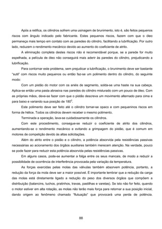 Após a retifica, os cilindros sofrem uma usinagem de brunimento, isto é, são feitos pequenos
riscos com ângulo indicado pelo fabricante. Estes pequenos riscos, fazem com que o óleo
permaneça mais tempo em contato com as paredes do cilindro, facilitando a lubrificação. Por outro
lado, reduzem o rendimento mecânico devido ao aumento do coeficiente de atrito.
A eliminação completa destes riscos não é recomendável porque, se a parede for muito
espelhada, a película de óleo não conseguirá mais aderir às paredes do cilindro, prejudicando a
lubrificação.
Para contornar este problema, sem prejudicar a lubrificação, o brunimento deve ser bastante
“sutil” com riscos muito pequenos ou então faz-se um polimento dentro do cilindro, do seguinte
modo:
Com um pistão do motor com os anéis de segmento, solda-se uma haste na sua cabeça.
Aplica-se então uma pasta abrasiva nas paredes do cilindro misturado com um pouco de óleo. Com
as próprias mãos, deve-se fazer com que o pistão descreva um movimento alternado para cima e
para baixo e variando sua posição de 1800
.
Este polimento deve ser feito até o cilindro tornar-se opaco e com pequeninos riscos em
forma de hélice. Todos os cilindros devem receber o mesmo polimento.
Terminada a operação, lava-se cuidadosamente os cilindros.
Com este procedimento, consegue-se reduzir o coeficiente de atrito dos cilindros,
aumentando-se o rendimento mecânico e evitando a grimpagem do pistão, que é comum em
motores de competição devido às altas solicitações.
Além do atrito entre o pistão e o cilindro, a potência absorvida pela resistências passivas
necessárias ao acionamento dos órgãos auxiliares também merecem atenção. Na verdade, pouco
se pode fazer para reduzir esta potência absorvida pelas resistências passivas.
Em alguns casos, pode-se aumentar a folga entre os seus mancais, de modo a reduzir a
possibilidade de ocorrência de interferência provocada pela variação da temperatura.
As forças exercidas pelas molas das válvulas também absorvem potência, portanto, a
redução da força da mola deve ser a maior possível. É importante lembrar que a redução da carga
das molas está diretamente ligado a redução do peso dos diversos órgãos que compõem a
distribuição (balancins, tuchos, pratinhos, travas, pastilhas e varetas). Se isto não for feito, quando
o motor estiver em alta rotação, as molas não terão mais força para retornar a sua posição inicial,
dando origem ao fenômeno chamado “flutuação” que provocará uma perda de potência.
88
 