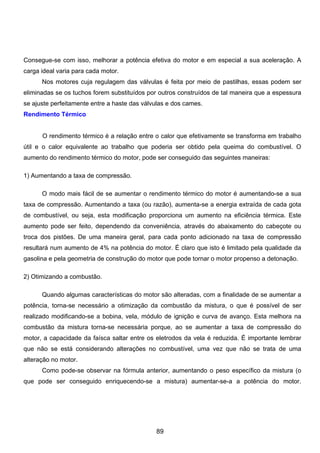 Consegue-se com isso, melhorar a potência efetiva do motor e em especial a sua aceleração. A
carga ideal varia para cada motor.
Nos motores cuja regulagem das válvulas é feita por meio de pastilhas, essas podem ser
eliminadas se os tuchos forem substituídos por outros construídos de tal maneira que a espessura
se ajuste perfeitamente entre a haste das válvulas e dos cames.
Rendimento Térmico
O rendimento térmico é a relação entre o calor que efetivamente se transforma em trabalho
útil e o calor equivalente ao trabalho que poderia ser obtido pela queima do combustível. O
aumento do rendimento térmico do motor, pode ser conseguido das seguintes maneiras:
1) Aumentando a taxa de compressão.
O modo mais fácil de se aumentar o rendimento térmico do motor é aumentando-se a sua
taxa de compressão. Aumentando a taxa (ou razão), aumenta-se a energia extraída de cada gota
de combustível, ou seja, esta modificação proporciona um aumento na eficiência térmica. Este
aumento pode ser feito, dependendo da conveniência, através do abaixamento do cabeçote ou
troca dos pistões. De uma maneira geral, para cada ponto adicionado na taxa de compressão
resultará num aumento de 4% na potência do motor. É claro que isto é limitado pela qualidade da
gasolina e pela geometria de construção do motor que pode tornar o motor propenso a detonação.
2) Otimizando a combustão.
Quando algumas características do motor são alteradas, com a finalidade de se aumentar a
potência, torna-se necessário a otimização da combustão da mistura, o que é possível de ser
realizado modificando-se a bobina, vela, módulo de ignição e curva de avanço. Esta melhora na
combustão da mistura torna-se necessária porque, ao se aumentar a taxa de compressão do
motor, a capacidade da faísca saltar entre os eletrodos da vela é reduzida. É importante lembrar
que não se está considerando alterações no combustível, uma vez que não se trata de uma
alteração no motor.
Como pode-se observar na fórmula anterior, aumentando o peso específico da mistura (o
que pode ser conseguido enriquecendo-se a mistura) aumentar-se-a a potência do motor.
89
 