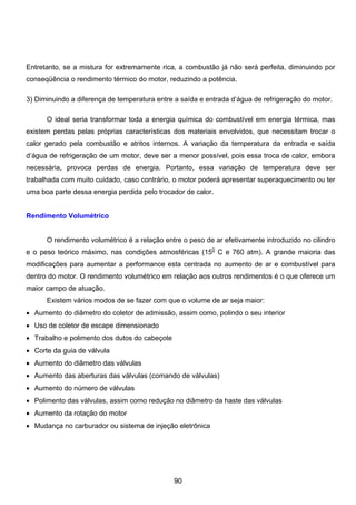 Entretanto, se a mistura for extremamente rica, a combustão já não será perfeita, diminuindo por
conseqüência o rendimento térmico do motor, reduzindo a potência.
3) Diminuindo a diferença de temperatura entre a saída e entrada d’água de refrigeração do motor.
O ideal seria transformar toda a energia química do combustível em energia térmica, mas
existem perdas pelas próprias características dos materiais envolvidos, que necessitam trocar o
calor gerado pela combustão e atritos internos. A variação da temperatura da entrada e saída
d’água de refrigeração de um motor, deve ser a menor possível, pois essa troca de calor, embora
necessária, provoca perdas de energia. Portanto, essa variação de temperatura deve ser
trabalhada com muito cuidado, caso contrário, o motor poderá apresentar superaquecimento ou ter
uma boa parte dessa energia perdida pelo trocador de calor.
Rendimento Volumétrico
O rendimento volumétrico é a relação entre o peso de ar efetivamente introduzido no cilindro
e o peso teórico máximo, nas condições atmosféricas (150
C e 760 atm). A grande maioria das
modificações para aumentar a performance esta centrada no aumento de ar e combustível para
dentro do motor. O rendimento volumétrico em relação aos outros rendimentos é o que oferece um
maior campo de atuação.
Existem vários modos de se fazer com que o volume de ar seja maior:
• Aumento do diâmetro do coletor de admissão, assim como, polindo o seu interior
• Uso de coletor de escape dimensionado
• Trabalho e polimento dos dutos do cabeçote
• Corte da guia de válvula
• Aumento do diâmetro das válvulas
• Aumento das aberturas das válvulas (comando de válvulas)
• Aumento do número de válvulas
• Polimento das válvulas, assim como redução no diâmetro da haste das válvulas
• Aumento da rotação do motor
• Mudança no carburador ou sistema de injeção eletrônica
90
 