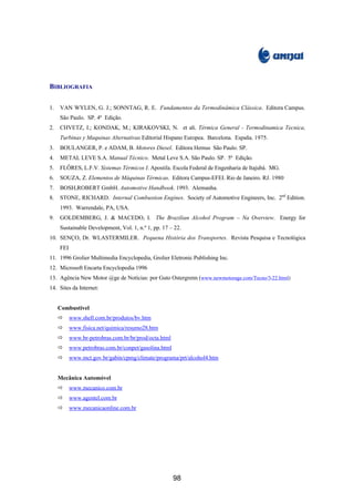 BIBLIOGRAFIA
1. VAN WYLEN, G. J.; SONNTAG, R. E. Fundamentos da Termodinâmica Clássica. Editora Campus.
São Paulo. SP. 4ª Edição.
2. CHVETZ, I.; KONDAK, M.; KIRAKOVSKI, N. et ali. Térmica General - Termodinamica Tecnica,
Turbinas y Maquinas Alternativas Editorial Hispano Europea. Barcelona. España. 1975.
3. BOULANGER, P. e ADAM, B. Motores Diesel. Editora Hemus São Paulo. SP.
4. METAL LEVE S.A. Manual Técnico. Metal Leve S.A. São Paulo. SP. 5ª Edição.
5. FLÔRES, L.F.V. Sistemas Térmicos I. Apostila. Escola Federal de Engenharia de Itajubá. MG.
6. SOUZA, Z. Elementos de Máquinas Térmicas. Editora Campus-EFEI. Rio de Janeiro. RJ. 1980
7. BOSH,ROBERT GmbH. Automotive Handbook. 1993. Alemanha.
8. STONE, RICHARD. Internal Combustion Engines. Society of Automotive Engineers, Inc. 2nd
Edition.
1993. Warrendale, PA, USA.
9. GOLDEMBERG, J. & MACEDO, I. The Brazilian Alcohol Program – Na Overview. Energy for
Sustainable Development, Vol. 1, n.º 1, pp. 17 – 22.
10. SENÇO, Dr. WLASTERMILER. Pequena História dos Transportes. Revista Pesquisa e Tecnológica
FEI
11. 1996 Grolier Multimedia Encyclopedia, Grolier Eletronic Publishing Inc.
12. Microsoft Encarta Encyclopedia 1996
13. Agência New Motor @ge de Notícias: por Guto Ostergrenn (www.newmotorage.com/Tecno/3-22.html)
14. Sites da Internet:
Combustível
ð www.shell.com.br/produtos/bv.htm
ð www.fisica.net/quimica/resumo28.htm
ð www.br-petrobras.com.br/br/prod/octa.html
ð www.petrobras.com.br/conpet/gasolina.html
ð www.mct.gov.br/gabin/cpmg/climate/programa/prt/alcohol4.htm
Mecânica Automóvel
ð www.mecanico.com.br
ð www.agentel.com.br
ð www.mecanicaonline.com.br
98
 