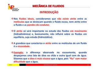 INTRODUÇÃOINTRODUÇÃO
Nos fluidos ideais, consideramos que não existe atrito entre as
moléculas que se deslocam quando o fluido escoa, nem atrito entre
o fluido e as paredes do condutor.
O atrito só será importante no estudo dos fluidos em movimento
(hidrodinâmica) e, basicamente, não influirá sobre os fluidos em
MECÂNICA DE FLUIDOS
20142014 1010MECÂNICA DE FLUIDOSMECÂNICA DE FLUIDOS
(hidrodinâmica) e, basicamente, não influirá sobre os fluidos em
equilíbrio, cujo estudo (hidrostática).
A grandeza que caracteriza o atrito entre as moléculas de um fluido
é a viscosidade.
Exemplo: a diferença observada no escoamento, quando
despejamos uma lata de óleo no chão e outra igual com de água.
Dizemos que o óleo é mais viscoso que a água, pois "flui" com maior
dificuldade que a água.
 