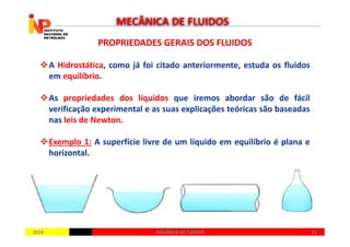 PROPRIEDADES GERAIS DOS FLUIDOSPROPRIEDADES GERAIS DOS FLUIDOS
A Hidrostática, como já foi citado anteriormente, estuda os fluidos
em equilíbrio.
As propriedades dos líquidos que iremos abordar são de fácil
verificação experimental e as suas explicações teóricas são baseadas
nas leis de Newton.
MECÂNICA DE FLUIDOS
20142014 1111MECÂNICA DE FLUIDOSMECÂNICA DE FLUIDOS
nas leis de Newton.
Exemplo 1: A superfície livre de um líquido em equilíbrio é plana e
horizontal.
 