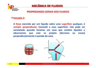 PROPRIEDADES GERAIS DOS FLUIDOSPROPRIEDADES GERAIS DOS FLUIDOS
Exemplo 2:
A força exercida por um líquido sobre uma superfície qualquer, é
sempre perpendicular (normal) a essa superfície. Isto pode ser
constatado quando furamos um vaso que contém líquidos e
observamos que este se projeta (derrama ou escoa)
MECÂNICA DE FLUIDOS
20142014 1212MECÂNICA DE FLUIDOSMECÂNICA DE FLUIDOS
observamos que este se projeta (derrama ou escoa)
perpendicularmente à parede do vaso.
 