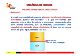 PROPRIEDADES GERAIS DOS FLUIDOSPROPRIEDADES GERAIS DOS FLUIDOS
Exemplo 3:
A terceira propriedade diz respeito a líquidos imiscíveis de diferentes
densidades, quando em equilíbrio. É o que observamos, por
exemplo, entre o óleo de cozinha e a água que, quando colocados
num mesmo recipiente, não se misturam, apresentando uma
superfície de separação plana e horizontal. O óleo, por ser menos
MECÂNICA DE FLUIDOS
20142014 1313MECÂNICA DE FLUIDOSMECÂNICA DE FLUIDOS
superfície de separação plana e horizontal. O óleo, por ser menos
denso do que a água, sobrepõe-se a esta.
ÓLEO
ÁGUA
INTERFACE OU
SUPERFÍCIE DE SEPARAÇÃO
 