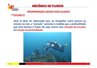 PROPRIEDADES GERAIS DOS FLUIDOSPROPRIEDADES GERAIS DOS FLUIDOS
Exemplo 4:
Você já deve ter observado que, ao mergulhar numa piscina ou
mesmo no mar, a "pressão" aumenta à medida que a profundidade
que você alcança é maior. Ou seja, ocorre uma variação de pressão,
em função da profundidade.
MECÂNICA DE FLUIDOS
20142014 1414MECÂNICA DE FLUIDOSMECÂNICA DE FLUIDOS
 