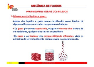PROPRIEDADES GERAIS DOS FLUIDOSPROPRIEDADES GERAIS DOS FLUIDOS
Diferença entre líquidos e gases :
Apesar dos líquidos e gases serem classificados como fluidos, há
algumas diferenças entre eles que podemos destacar:
• Os gases por serem expansíveis, ocupam o volume total dentro de
um recipiente, qualquer que seja sua capacidade.
MECÂNICA DE FLUIDOS
20142014 1515MECÂNICA DE FLUIDOSMECÂNICA DE FLUIDOS
•Os gases e os líquidos têm compressibilidade diferentes, visto os
primeiros de serem facilmente compressíveis e os segundos não.
 