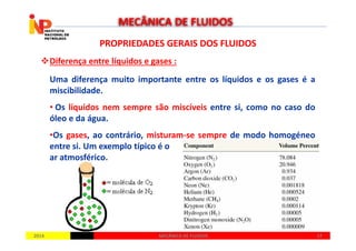PROPRIEDADES GERAIS DOS FLUIDOSPROPRIEDADES GERAIS DOS FLUIDOS
Diferença entre líquidos e gases :
Uma diferença muito importante entre os líquidos e os gases é a
miscibilidade.
• Os líquidos nem sempre são miscíveis entre si, como no caso do
óleo e da água.
MECÂNICA DE FLUIDOS
20142014 1717MECÂNICA DE FLUIDOSMECÂNICA DE FLUIDOS
•Os gases, ao contrário, misturam-se sempre de modo homogéneo
entre si. Um exemplo típico é o
ar atmosférico.
 