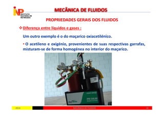 PROPRIEDADES GERAIS DOS FLUIDOSPROPRIEDADES GERAIS DOS FLUIDOS
Diferença entre líquidos e gases :
Um outro exemplo é o do maçarico oxiacetilénico.
• O acetileno e oxigénio, provenientes de suas respectivas garrafas,
misturam-se de forma homogénea no interior do maçarico.
MECÂNICA DE FLUIDOS
20142014 1818MECÂNICA DE FLUIDOSMECÂNICA DE FLUIDOS
 