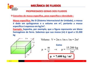 PROPRIEDADES GERAIS DOS FLUIDOSPROPRIEDADES GERAIS DOS FLUIDOS
Conceitos de massa específica, peso específico e densidade :
Massa específica: No SI (Sistema Internacional de Unidade), a massa
é dada em quilogramas e o volume em m3, portanto a massa
específica é expressa em kg/m3.
Exemplo: Suponha, por exemplo, que a figura representa um bloco
homogéneo de ferro. Sabemos que sua massa (m) é igual a 15.200
MECÂNICA DE FLUIDOS
20142014 2121MECÂNICA DE FLUIDOSMECÂNICA DE FLUIDOS
homogéneo de ferro. Sabemos que sua massa (m) é igual a 15.200
kg
Como
 