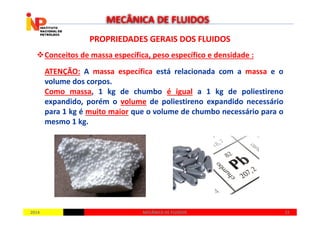 PROPRIEDADES GERAIS DOS FLUIDOSPROPRIEDADES GERAIS DOS FLUIDOS
Conceitos de massa específica, peso específico e densidade :
ATENÇÃO: A massa específica está relacionada com a massa e o
volume dos corpos.
Como massa, 1 kg de chumbo é igual a 1 kg de poliestireno
expandido, porém o volume de poliestireno expandido necessário
para 1 kg é muito maior que o volume de chumbo necessário para o
MECÂNICA DE FLUIDOS
20142014 2222MECÂNICA DE FLUIDOSMECÂNICA DE FLUIDOS
para 1 kg é muito maior que o volume de chumbo necessário para o
mesmo 1 kg.
 