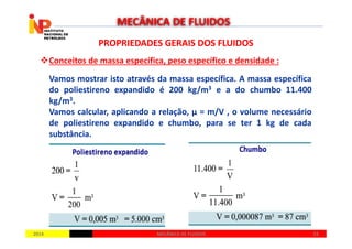PROPRIEDADES GERAIS DOS FLUIDOSPROPRIEDADES GERAIS DOS FLUIDOS
Conceitos de massa específica, peso específico e densidade :
Vamos mostrar isto através da massa específica. A massa específica
do poliestireno expandido é 200 kg/m3 e a do chumbo 11.400
kg/m3.
Vamos calcular, aplicando a relação, µ = m/V , o volume necessário
de poliestireno expandido e chumbo, para se ter 1 kg de cada
MECÂNICA DE FLUIDOS
20142014 2323MECÂNICA DE FLUIDOSMECÂNICA DE FLUIDOS
de poliestireno expandido e chumbo, para se ter 1 kg de cada
substância.
 