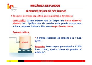 PROPRIEDADES GERAIS DOS FLUIDOSPROPRIEDADES GERAIS DOS FLUIDOS
Conceitos de massa específica, peso específico e densidade :
CONCLUSÃO: quando dizemos que um corpo tem massa específica
elevada, isto significa que ele contém uma grande massa num
volume pequeno. Podemos dizer que o corpo é muito denso.
Exemplo prático:
MECÂNICA DE FLUIDOS
20142014 2424MECÂNICA DE FLUIDOSMECÂNICA DE FLUIDOS
Exemplo prático:
• A massa específica da gasolina é µ = 0,66
g/cm3 .
Pergunta: Num tanque que contenha 10.000
litros (10m3), qual a massa de gasolina aí
existente?
 