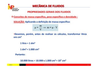 PROPRIEDADES GERAIS DOS FLUIDOSPROPRIEDADES GERAIS DOS FLUIDOS
Conceitos de massa específica, peso específico e densidade :
SOLUÇÃO: Aplicando a definição de massa específica:
•Devemos, porém, antes de realizar os cálculos, transformar litros
MECÂNICA DE FLUIDOS
20142014 2525MECÂNICA DE FLUIDOSMECÂNICA DE FLUIDOS
•Devemos, porém, antes de realizar os cálculos, transformar litros
em cm3
1 litro = 1 dm3
1 dm3 = 1.000 cm3
Portanto:
10.000 litros = 10.000 x 1.000 cm3 = 107 cm3
 