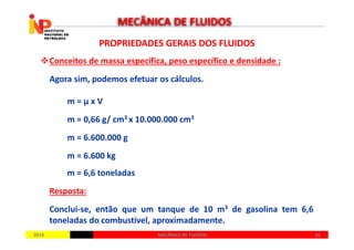 PROPRIEDADES GERAIS DOS FLUIDOSPROPRIEDADES GERAIS DOS FLUIDOS
Conceitos de massa específica, peso específico e densidade :
Agora sim, podemos efetuar os cálculos.
m = µ x V
m = 0,66 g/ cm3 x 10.000.000 cm3
MECÂNICA DE FLUIDOS
20142014 2626MECÂNICA DE FLUIDOSMECÂNICA DE FLUIDOS
m = 6.600.000 g
m = 6.600 kg
m = 6,6 toneladas
Resposta:
Conclui-se, então que um tanque de 10 m3 de gasolina tem 6,6
toneladas do combustível, aproximadamente.
 