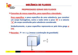 PROPRIEDADES GERAIS DOS FLUIDOSPROPRIEDADES GERAIS DOS FLUIDOS
Conceitos de massa específica, peso específico e densidade :
Peso específico: o peso específico de uma substância, que constitui
um corpo homogêneo, como a razão entre o peso “P” e o volume
“V” do corpo constituído pela substância considerada.
Simbolicamente, o peso específico representa-se pela letra grega ρ
(ró).
MECÂNICA DE FLUIDOS
20142014 2727MECÂNICA DE FLUIDOSMECÂNICA DE FLUIDOS
(ró).
Recordar: P = m x g (massa x aceleração da gravidade)
 