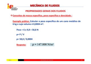 PROPRIEDADES GERAIS DOS FLUIDOSPROPRIEDADES GERAIS DOS FLUIDOS
Conceitos de massa específica, peso específico e densidade :
Exemplo prático: Calcular o peso específico de um cano metálico de
6 kg e cujo volume é 0,0004 m3.
Peso = 6 x 9,8 = 58,8 N
MECÂNICA DE FLUIDOS
20142014 2929MECÂNICA DE FLUIDOSMECÂNICA DE FLUIDOS
ρ= P / V
ρ= 58,8 / 0,0004
Resposta:
 