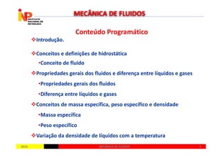 Conteúdo ProgramáticoConteúdo Programático
Introdução.
Conceitos e definições de hidrostática
•Conceito de fluido
Propriedades gerais dos fluidos e diferença entre líquidos e gases
MECÂNICA DE FLUIDOS
20142014 33MECÂNICA DE FLUIDOSMECÂNICA DE FLUIDOS
•Propriedades gerais dos fluidos
•Diferença entre líquidos e gases
Conceitos de massa específica, peso específico e densidade
•Massa específica
•Peso específico
Variação da densidade de líquidos com a temperatura
 