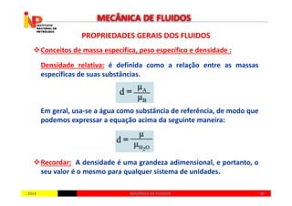 PROPRIEDADES GERAIS DOS FLUIDOSPROPRIEDADES GERAIS DOS FLUIDOS
Conceitos de massa específica, peso específico e densidade :
Densidade relativa: é definida como a relação entre as massas
específicas de suas substâncias.
MECÂNICA DE FLUIDOS
20142014 3030MECÂNICA DE FLUIDOSMECÂNICA DE FLUIDOS
Em geral, usa-se a água como substância de referência, de modo que
podemos expressar a equação acima da seguinte maneira:
Recordar: A densidade é uma grandeza adimensional, e portanto, o
seu valor é o mesmo para qualquer sistema de unidades.
 