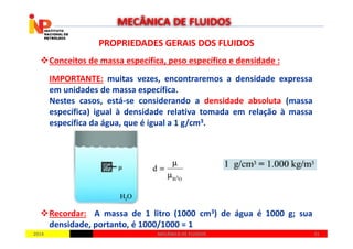 PROPRIEDADES GERAIS DOS FLUIDOSPROPRIEDADES GERAIS DOS FLUIDOS
Conceitos de massa específica, peso específico e densidade :
IMPORTANTE: muitas vezes, encontraremos a densidade expressa
em unidades de massa específica.
Nestes casos, está-se considerando a densidade absoluta (massa
específica) igual à densidade relativa tomada em relação à massa
específica da água, que é igual a 1 g/cm3.
MECÂNICA DE FLUIDOS
20142014 3131MECÂNICA DE FLUIDOSMECÂNICA DE FLUIDOS
específica da água, que é igual a 1 g/cm3.
Recordar: A massa de 1 litro (1000 cm3) de água é 1000 g; sua
densidade, portanto, é 1000/1000 = 1
 