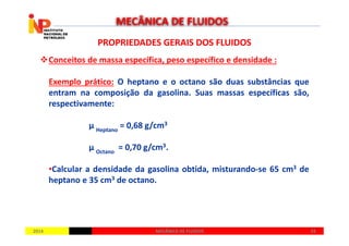 PROPRIEDADES GERAIS DOS FLUIDOSPROPRIEDADES GERAIS DOS FLUIDOS
Conceitos de massa específica, peso específico e densidade :
Exemplo prático: O heptano e o octano são duas substâncias que
entram na composição da gasolina. Suas massas específicas são,
respectivamente:
µ = 0,68 g/cm3
MECÂNICA DE FLUIDOS
20142014 3333MECÂNICA DE FLUIDOSMECÂNICA DE FLUIDOS
µ Heptano
= 0,68 g/cm3
µ Octano
= 0,70 g/cm3.
•Calcular a densidade da gasolina obtida, misturando-se 65 cm3 de
heptano e 35 cm3 de octano.
 