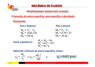 PROPRIEDADES GERAIS DOS FLUIDOSPROPRIEDADES GERAIS DOS FLUIDOS
Conceitos de massa específica, peso específico e densidade :
Resolvendo:
MECÂNICA DE FLUIDOS
Para o Heptano Para o Octano
20142014 3535MECÂNICA DE FLUIDOSMECÂNICA DE FLUIDOS
Como a gasolina é:
Aplicando a fórmula da massa específica, temos:
e
 