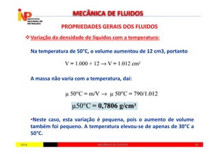 PROPRIEDADES GERAIS DOS FLUIDOSPROPRIEDADES GERAIS DOS FLUIDOS
Variação da densidade de líquidos com a temperatura:
Na temperatura de 50°C, o volume aumentou de 12 cm3, portanto
A massa não varia com a temperatura, daí:
MECÂNICA DE FLUIDOS
20142014 3838MECÂNICA DE FLUIDOSMECÂNICA DE FLUIDOS
A massa não varia com a temperatura, daí:
•Neste caso, esta variação é pequena, pois o aumento de volume
também foi pequeno. A temperatura elevou-se de apenas de 30°C a
50°C.
 