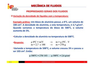 PROPRIEDADES GERAIS DOS FLUIDOSPROPRIEDADES GERAIS DOS FLUIDOS
Variação da densidade de líquidos com a temperatura:
Exemplo prático: Um bloco de alumínio possui, a 0°C, um volume de
100 cm3. A densidade do alumínio, a esta temperatura, é 2,7 g/cm3.
Quando variamos a temperatura do bloco de 500°C, o volume
aumenta de 3%.
MECÂNICA DE FLUIDOS
20142014 3939MECÂNICA DE FLUIDOSMECÂNICA DE FLUIDOS
•Calcular a densidade do alumínio na temperatura de 500°C.
•Resposta:
•Variando a temperatura de 500°C, o volume cresceu 3% e passou a
ser 103 cm3. Então:
 
