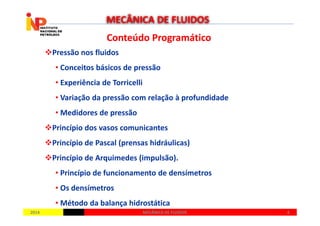 Conteúdo ProgramáticoConteúdo Programático
Pressão nos fluidos
• Conceitos básicos de pressão
• Experiência de Torricelli
• Variação da pressão com relação à profundidade
• Medidores de pressão
MECÂNICA DE FLUIDOS
20142014 44MECÂNICA DE FLUIDOSMECÂNICA DE FLUIDOS
• Medidores de pressão
Princípio dos vasos comunicantes
Princípio de Pascal (prensas hidráulicas)
Princípio de Arquimedes (impulsão).
• Princípio de funcionamento de densímetros
• Os densímetros
• Método da balança hidrostática
 