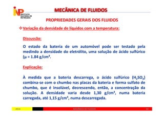 PROPRIEDADES GERAIS DOS FLUIDOSPROPRIEDADES GERAIS DOS FLUIDOS
Variação da densidade de líquidos com a temperatura:
Discussão:
O estado da bateria de um automóvel pode ser testado pela
medindo a densidade do eletrólito, uma solução de ácido sulfúrico
(µ = 1.84 g/cm³.
MECÂNICA DE FLUIDOS
20142014 4040MECÂNICA DE FLUIDOSMECÂNICA DE FLUIDOS
(µ = 1.84 g/cm³.
Explicação:
À medida que a bateria descarrega, o ácido sulfúrico (H2SO4)
combina-se com o chumbo nas placas da bateria e forma sulfato de
chumbo, que é insolúvel, decrescendo, então, a concentração da
solução. A densidade varia desde 1,30 g/cm³, numa bateria
carregada, até 1,15 g/cm³, numa descarregada.
 