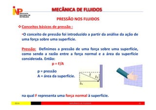 PRESSÃO NOS FLUIDOSPRESSÃO NOS FLUIDOS
Conceitos básicos de pressão :
•O conceito de pressão foi introduzido a partir da análise da ação de
uma força sobre uma superfície.
Pressão: Definimos a pressão de uma força sobre uma superfície,
como sendo a razão entre a força normal e a área da superfície
MECÂNICA DE FLUIDOS
20142014 4141MECÂNICA DE FLUIDOSMECÂNICA DE FLUIDOS
como sendo a razão entre a força normal e a área da superfície
considerada. Então:
p = F/A
p = pressão
A = área da superfície.
na qual F representa uma força normal à superfície.
 