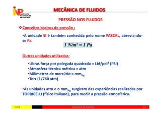 PRESSÃO NOS FLUIDOSPRESSÃO NOS FLUIDOS
Conceitos básicos de pressão :
•A unidade SI é também conhecida pelo nome PASCAL, abreviando-
se Pa.
Outras unidades utilizadas:
MECÂNICA DE FLUIDOS
20142014 4343MECÂNICA DE FLUIDOSMECÂNICA DE FLUIDOS
Outras unidades utilizadas:
•Libras força por polegada quadrada = Lbf/pol² (PSI)
•Atmosfera técnica métrica = atm
•Milímetros de mercúrio = mmHg
•Torr (1/760 atm)
•As unidades atm e o mmHg surgiram das experiências realizadas por
TORRICELLI (físico italiano), para medir a pressão atmosférica.
 