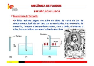 PRESSÃO NOS FLUIDOSPRESSÃO NOS FLUIDOS
Experiência de Torricelli:
•O físico italiano pegou um tubo de vidro de cerca de 1m de
comprimento, fechado em uma das extremidades. Encheu o tubo de
mercúrio, tampou a extremidade aberta, com o dedo, e inverteu o
tubo, introduzindo-o em numa cuba de mercúrio.
MECÂNICA DE FLUIDOS
20142014 4444MECÂNICA DE FLUIDOSMECÂNICA DE FLUIDOS
Evangelista Torricelli
 