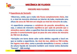 PRESSÃO NOS FLUIDOSPRESSÃO NOS FLUIDOS
Experiência de Torricelli:
•Observou, então, que o tubo não ficava completamente cheio, isto
é, o nível de mercúrio diminuía no interior do tubo, mantendo uma
altura de cerca de 760 mm em relação ao nível de mercúrio da cuba.
•A experiência comprova a existência da pressão atmosférica, ou
seja, a coluna de mercúrio equilibra-se por ação da pressão que a
MECÂNICA DE FLUIDOS
20142014 4545MECÂNICA DE FLUIDOSMECÂNICA DE FLUIDOS
seja, a coluna de mercúrio equilibra-se por ação da pressão que a
atmosfera exerce sobre a superfície livre de mercúrio na cuba, e esta
pressão é numericamente igual ao peso de uma coluna de mercúrio
de 760 mm de altura.
•Variações em torno deste valor serão obtidas segundo o local em
que se realize a experiência. Ao nível do mar, obtém-se 760 mmHg.
Em lugares mais altos, como a pressão atmosférica é menor, a altura
da coluna líquida de mercúrio também será menor (cimo domonte
“Everest” - 300 mmHg).
 