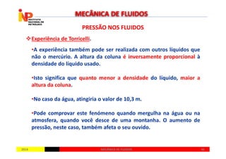 PRESSÃO NOS FLUIDOSPRESSÃO NOS FLUIDOS
Experiência de Torricelli.
•A experiência também pode ser realizada com outros líquidos que
não o mercúrio. A altura da coluna é inversamente proporcional à
densidade do líquido usado.
•Isto significa que quanto menor a densidade do líquido, maior a
MECÂNICA DE FLUIDOS
20142014 4646MECÂNICA DE FLUIDOSMECÂNICA DE FLUIDOS
•Isto significa que quanto menor a densidade do líquido, maior a
altura da coluna.
•No caso da água, atingiria o valor de 10,3 m.
•Pode comprovar este fenómeno quando mergulha na água ou na
atmosfera, quando você desce de uma montanha. O aumento de
pressão, neste caso, também afeta o seu ouvido.
 