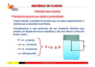 PRESSÃO NOS FLUIDOSPRESSÃO NOS FLUIDOS
Variação da pressão com relação à profundidade:
•Como calcular a variação de pressão que os corpos experimentam à
medida que se afundam num fluido.
•Consideremos o caso particular de um recipiente cilíndrico que
contém um líquido de massa específica µ até uma altura h acima do
fundo. Como:
MECÂNICA DE FLUIDOS
20142014 4949MECÂNICA DE FLUIDOSMECÂNICA DE FLUIDOS
fundo. Como:
•P = m . g (peso),
• m = µ . V (massa),
• V = A . h (volume),
• p = F/A (pressão).
P = µ . g .h
 
