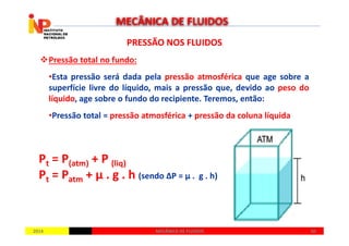 PRESSÃO NOS FLUIDOSPRESSÃO NOS FLUIDOS
Pressão total no fundo:
•Esta pressão será dada pela pressão atmosférica que age sobre a
superfície livre do líquido, mais a pressão que, devido ao peso do
líquido, age sobre o fundo do recipiente. Teremos, então:
•Pressão total = pressão atmosférica + pressão da coluna líquida
MECÂNICA DE FLUIDOS
20142014 5050MECÂNICA DE FLUIDOSMECÂNICA DE FLUIDOS
Pt = P(atm) + P (liq)
Pt = Patm + µ . g . h (sendo ∆P = µ . g . h)
 