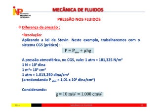 PRESSÃO NOS FLUIDOSPRESSÃO NOS FLUIDOS
Diferença de pressão :
•Resolução:
Aplicando a lei de Stevin. Neste exemplo, trabalharemos com o
sistema CGS (prático) :
MECÂNICA DE FLUIDOS
20142014 5454MECÂNICA DE FLUIDOSMECÂNICA DE FLUIDOS
A pressão atmosférica, no CGS, vale: 1 atm = 101,325 N/m2
1 N = 105 dina
1 m2= 104 cm2
1 atm = 1.013.250 dina/cm2
(arredondando P atm = 1,01 x 106 dina/cm2)
Considerando:
 