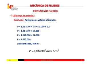 PRESSÃO NOS FLUIDOSPRESSÃO NOS FLUIDOS
Diferença de pressão :
•Resolução: Aplicando os valores à fórmula:
P = 1,01 x 106 + 0,67 x 1.000 x 100
P = 1,01 x 106 + 67.000
MECÂNICA DE FLUIDOS
20142014 5555MECÂNICA DE FLUIDOSMECÂNICA DE FLUIDOS
P = 1,01 x 10 + 67.000
P = 1.010.000 + 67.000
P = 1.077.000
arredondando, temos:
6 2
1,08 10 /P dina cm= ×
 