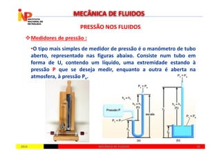 PRESSÃO NOS FLUIDOSPRESSÃO NOS FLUIDOS
Medidores de pressão :
•O tipo mais simples de medidor de pressão é o manómetro de tubo
aberto, representado nas figuras abaixo. Consiste num tubo em
forma de U, contendo um líquido, uma extremidade estando à
pressão P que se deseja medir, enquanto a outra é aberta na
atmosfera, à pressão Pa.
MECÂNICA DE FLUIDOS
20142014 5656MECÂNICA DE FLUIDOSMECÂNICA DE FLUIDOS
atmosfera, à pressão Pa.
 