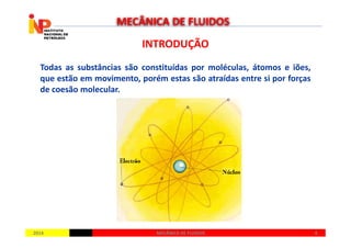 INTRODUÇÃOINTRODUÇÃO
Todas as substâncias são constituídas por moléculas, átomos e iões,
que estão em movimento, porém estas são atraídas entre si por forças
de coesão molecular.
MECÂNICA DE FLUIDOS
20142014 66MECÂNICA DE FLUIDOSMECÂNICA DE FLUIDOS
 