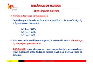 PRESSÃO NOS FLUIDOSPRESSÃO NOS FLUIDOS
Princípio dos vasos comunicantes :
• Suponha que o líquido tenha massa específica µ. As pressões PA, PB,
e PC são, respectivamente:
• PA = Patm + µghA
• PB= Patm + µghB
MECÂNICA DE FLUIDOS
20142014 6161MECÂNICA DE FLUIDOSMECÂNICA DE FLUIDOS
• PB= Patm + µghB
• PC= Patm + µghC.
• Para que sejam efetivamente iguais, é necessário que as alturas hA=
hB = hC sejam iguais entre si.
• CONCLUSÃO: num sistema de vasos comunicantes, as superfícies
livres do líquido estão todas no mesmo nível, nos diversos vasos do
sistema.
 