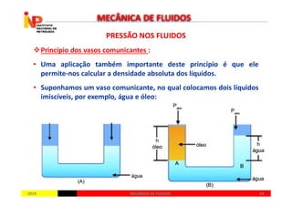 PRESSÃO NOS FLUIDOSPRESSÃO NOS FLUIDOS
Princípio dos vasos comunicantes :
• Uma aplicação também importante deste princípio é que ele
permite-nos calcular a densidade absoluta dos líquidos.
• Suponhamos um vaso comunicante, no qual colocamos dois líquidos
imiscíveis, por exemplo, água e óleo:
MECÂNICA DE FLUIDOS
20142014 6363MECÂNICA DE FLUIDOSMECÂNICA DE FLUIDOS
 