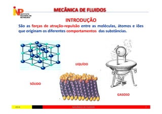INTRODUÇÃOINTRODUÇÃO
São as forças de atração-repulsão entre as moléculas, átomos e iões
que originam os diferentes comportamentos das substâncias.
MECÂNICA DE FLUIDOS
20142014 77MECÂNICA DE FLUIDOSMECÂNICA DE FLUIDOS
SÓLIDO
LIQUÍDO
GASOSO
 