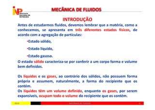 INTRODUÇÃOINTRODUÇÃO
Antes de estudarmos fluidos, devemos lembrar que a matéria, como a
conhecemos, se apresenta em três diferentes estados físicos, de
acordo com a agregação de partículas:
•Estado sólido,
•Estado líquido,
•Estado gasoso.
MECÂNICA DE FLUIDOS
20142014 88MECÂNICA DE FLUIDOSMECÂNICA DE FLUIDOS
•Estado gasoso.
O estado sólido caracteriza-se por conferir a um corpo forma e volume
bem definidos.
Os líquidos e os gases, ao contrário dos sólidos, não possuem forma
própria e assumem, naturalmente, a forma do recipiente que os
contém.
Os líquidos têm um volume definido, enquanto os gases, por serem
expansíveis, ocupam todo o volume do recipiente que os contém.
 