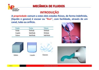 INTRODUÇÃOINTRODUÇÃO
A propriedade comum a estes dois estados físicos, de forma indefinida,
(líquido e gasoso) é escoar ou "fluir", com facilidade, através de um
canal, tubo ou orifício.
MECÂNICA DE FLUIDOS
20142014 99MECÂNICA DE FLUIDOSMECÂNICA DE FLUIDOS
 