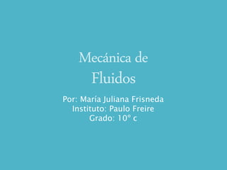 Mecánica de
Fluidos
Por: María Juliana Frisneda
Instituto: Paulo Freire
Grado: 10º c
 