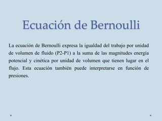 Ecuación de Bernoulli
La ecuación de Bernoulli expresa la igualdad del trabajo por unidad
de volumen de fluido (P2-P1) a la suma de las magnitudes energía
potencial y cinética por unidad de volumen que tienen lugar en el
flujo. Esta ecuación también puede interpretarse en función de
presiones.
 