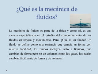 ¿Qué es la mecánica de
fluidos?
La mecánica de fluidos es parte de la física y como tal, es una
ciencia especializada en el estudio del comportamiento de los
fluidos en reposo y movimiento. Pero, ¿Qué es un fluido? Un
fluido se define como una sustancia que cambia su forma con
relativa facilidad, los fluidos incluyen tanto a líquidos, que
cambian de forma pero no de volumen como los gases, los cuales
cambian fácilmente de forma y de volumen
 