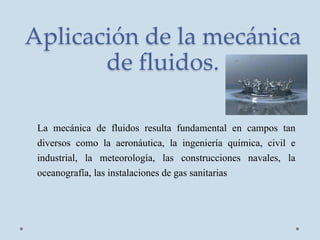Aplicación de la mecánica
de fluidos.
La mecánica de fluidos resulta fundamental en campos tan
diversos como la aeronáutica, la ingeniería química, civil e
industrial, la meteorología, las construcciones navales, la
oceanografía, las instalaciones de gas sanitarias
 